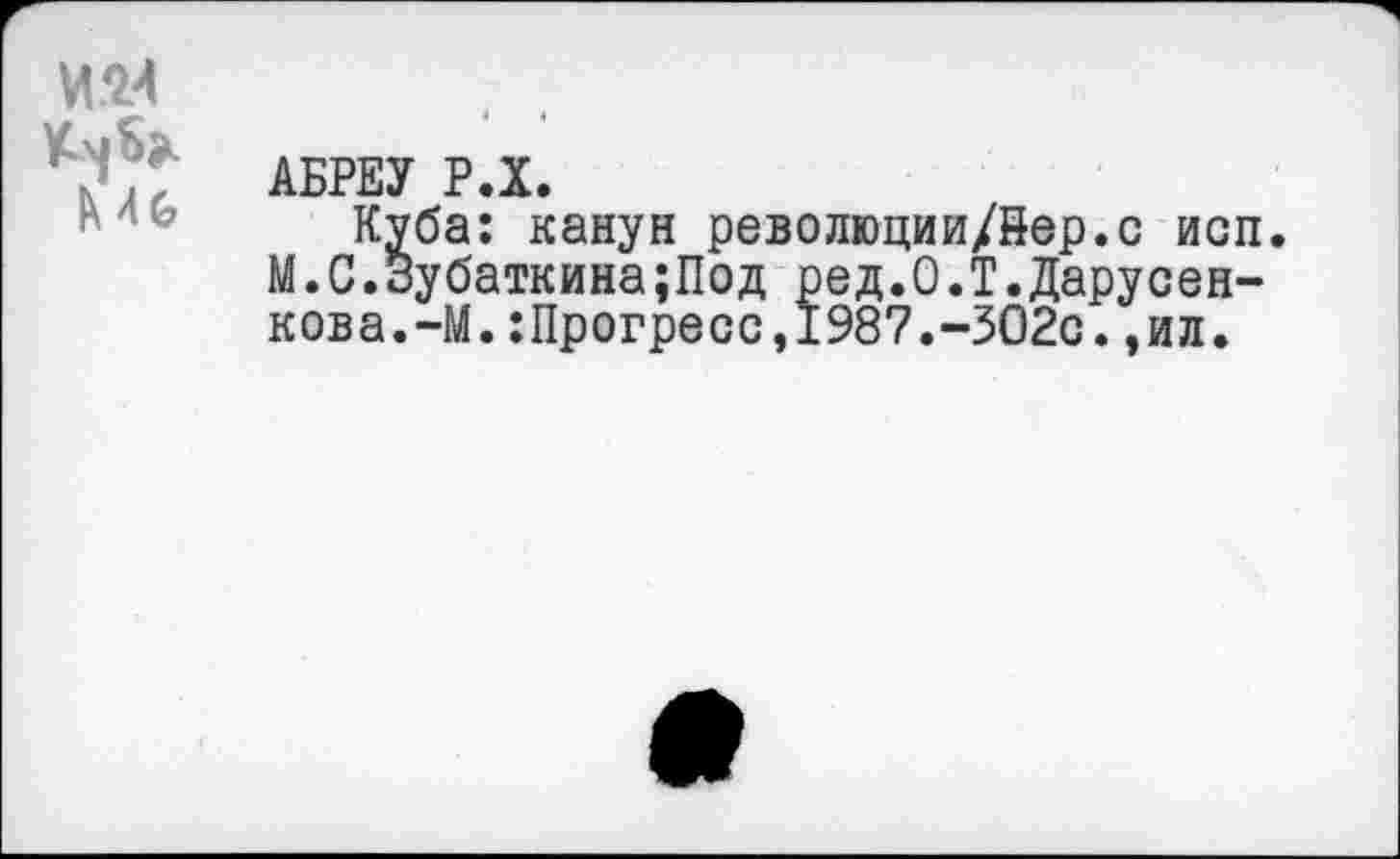 ﻿мм
АБРЕУ Р.Х.
Куба: канун революции/йер.с исп. М.С.Зубаткина;Под ред.О.Т.Дарусен-кова.-М.:Прогресс,1987.-ЗО2с.,ил.